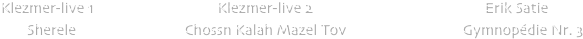                 


                   
   






             
            
            Klezmer-live 1                                 Klezmer-live 2                                              Erik Satie 
                   Sherele                             Chossn Kalah Mazel Tov                               Gymnop��die Nr. 3 


